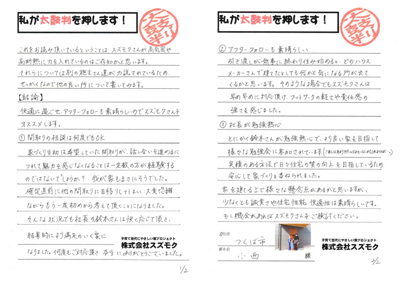 <p>これをお読み頂いているということは、スズモクさんが高気密や高断熱に力を入れているのはご存知かと思います。<br>それらについては別の施主さん達が力説されているため、せっかくなので他の良い所について書いてみます。<br>【結論】<br>快適に過ごせ、アフターフォローも素晴らしいのでスズモクさんをオススメします。<br>①間取りの相談は何度でもOK<br>家づくり当初は希望していた間取りが話し合いを進めるにつれて魅力を感じなくなることは一定数の方が経験するのではないでしょうか?我が家もまさにそうでした。確定直前に他の間取りに目移りしてしまい、大変恐縮ながらもう一度初めから考えて頂くことになりました。そんな状況でも社長の鈴木さんは快く応じて頂き、結果的により満足のいく家になりました。何度もご対応頂き、本当にありがとうございました。<br>②アフターフォローも素晴らしい<br>引き渡しが無事に終わり住み始めると、どのハウスメーカーさんで建てたとしても何かと気になる所が出てくると思います。そのような場合でもスズモクさんは早め早めに対応頂け、フットワークの軽さや責任感の強さを感じました。<br>③社長が勉強熱心<br>とにかく鈴木さんが勉強熱心で、より良い家を目指して様々な勉強会に参加されています。(ご本人はあまりアピールされていないかもしれませんが⋯。)実績のある方法で日々住宅の質の向上を目指しているため、安心して家づくりを委ねられました。<br>家を建てる上で様々な懸念点があると思いますが、少なくとも誠実さや住宅性能、快適性は素晴らしいです。<br>もし機会があればスズモクさんをご検討ください。</p>
<p>つくば市 小西様</p>